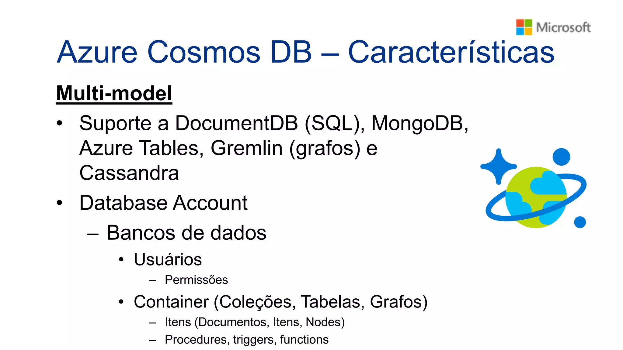 Azure Cosmos DB – Características
Multi-model
• Suporte a DocumentDB (SQL), MongoDB,
Azure Tables, Gremlin (grafos) e
Cassandra
• Database Account
– Bancos de dados
• Usuários
– Permissões
• Container (Coleções, Tabelas, Grafos)
– Itens (Documentos, Itens, Nodes)
– Procedures, triggers, functions
 
