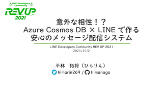 意外な相性！？
Azure Cosmos DB × LINE で作る
安心のメッセージ配信システム
平林 拓将（ひらりん）
himarin269 / himanago
LINE Developers Community REV UP 2021
2021/10/2
 