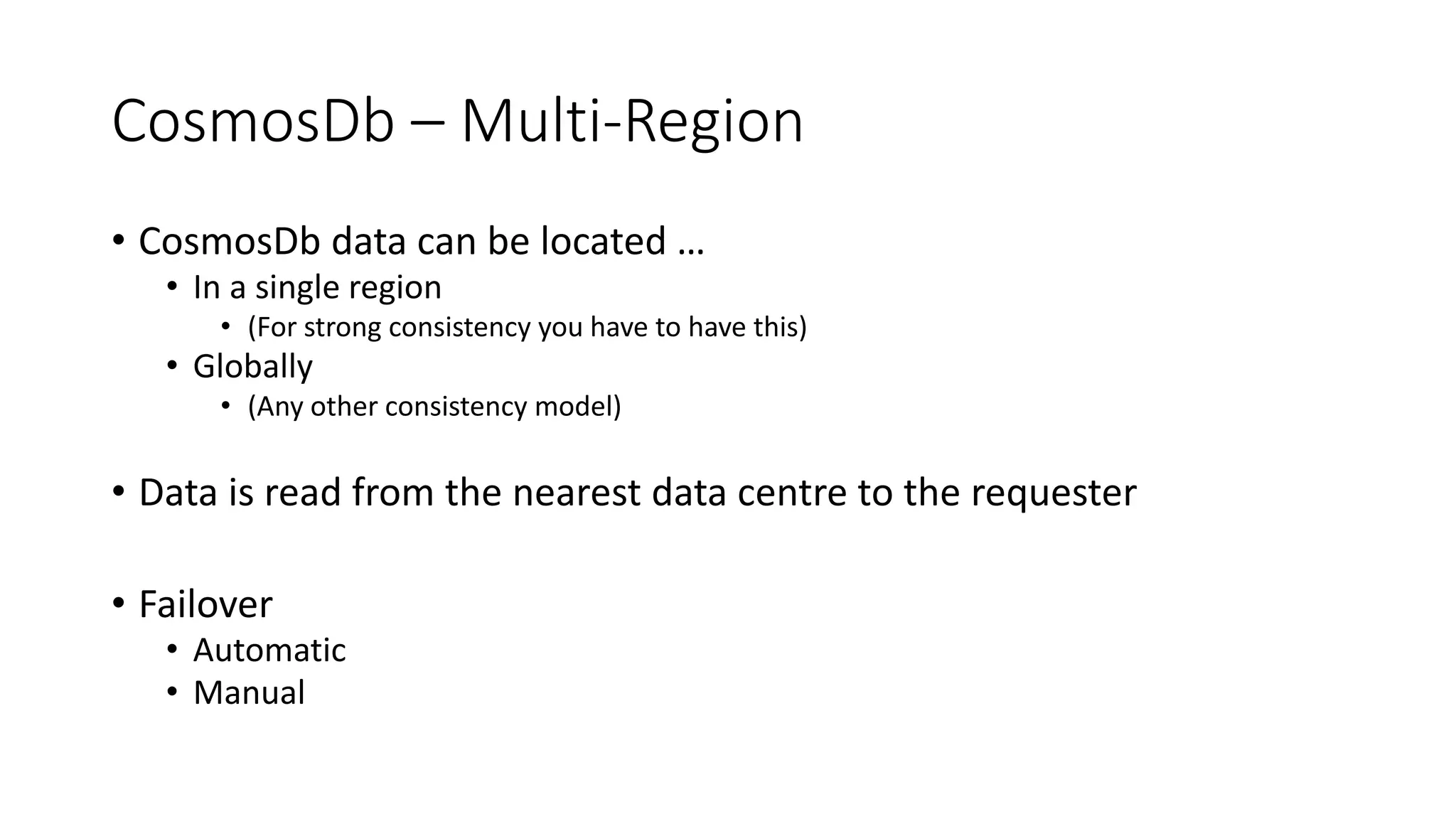 CosmosDb – Multi-Region
• CosmosDb data can be located …
• In a single region
• (For strong consistency you have to have this)
• Globally
• (Any other consistency model)
• Data is read from the nearest data centre to the requester
• Failover
• Automatic
• Manual
 