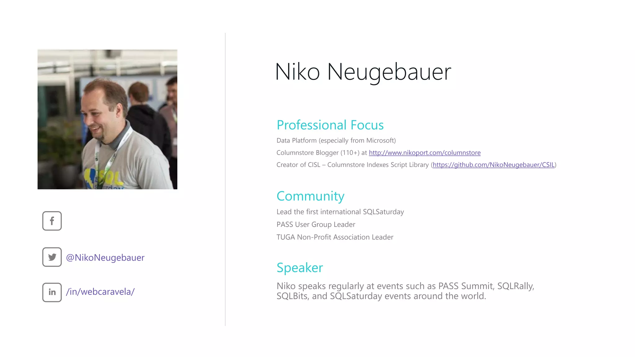 Speaker Niko speaks regularly at events such as PASS Summit, SQLRally, SQLBits, and SQLSaturday events around the world. Niko Neugebauer Professional Focus Community Lead the first international SQLSaturday PASS User Group Leader TUGA Non-Profit Association Leader /in/webcaravela/ @NikoNeugebauer Data Platform (especially from Microsoft) Columnstore Blogger (110+) at http://www.nikoport.com/columnstore Creator of CISL – Columnstore Indexes Script Library (https://github.com/NikoNeugebauer/CSIL) 