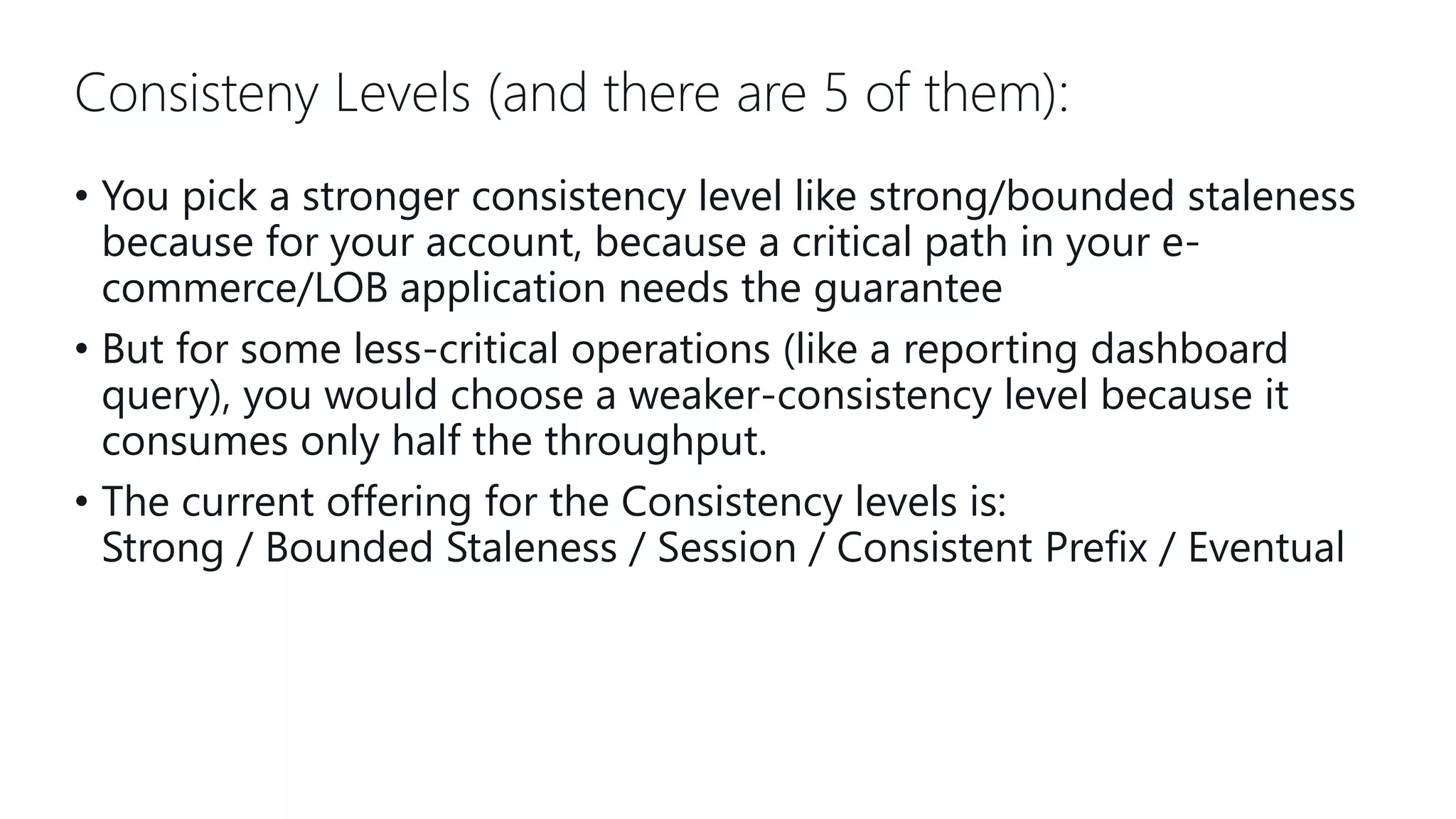 Consisteny Levels (and there are 5 of them): • You pick a stronger consistency level like strong/bounded staleness because for your account, because a critical path in your e- commerce/LOB application needs the guarantee • But for some less-critical operations (like a reporting dashboard query), you would choose a weaker-consistency level because it consumes only half the throughput. • The current offering for the Consistency levels is: Strong / Bounded Staleness / Session / Consistent Prefix / Eventual 