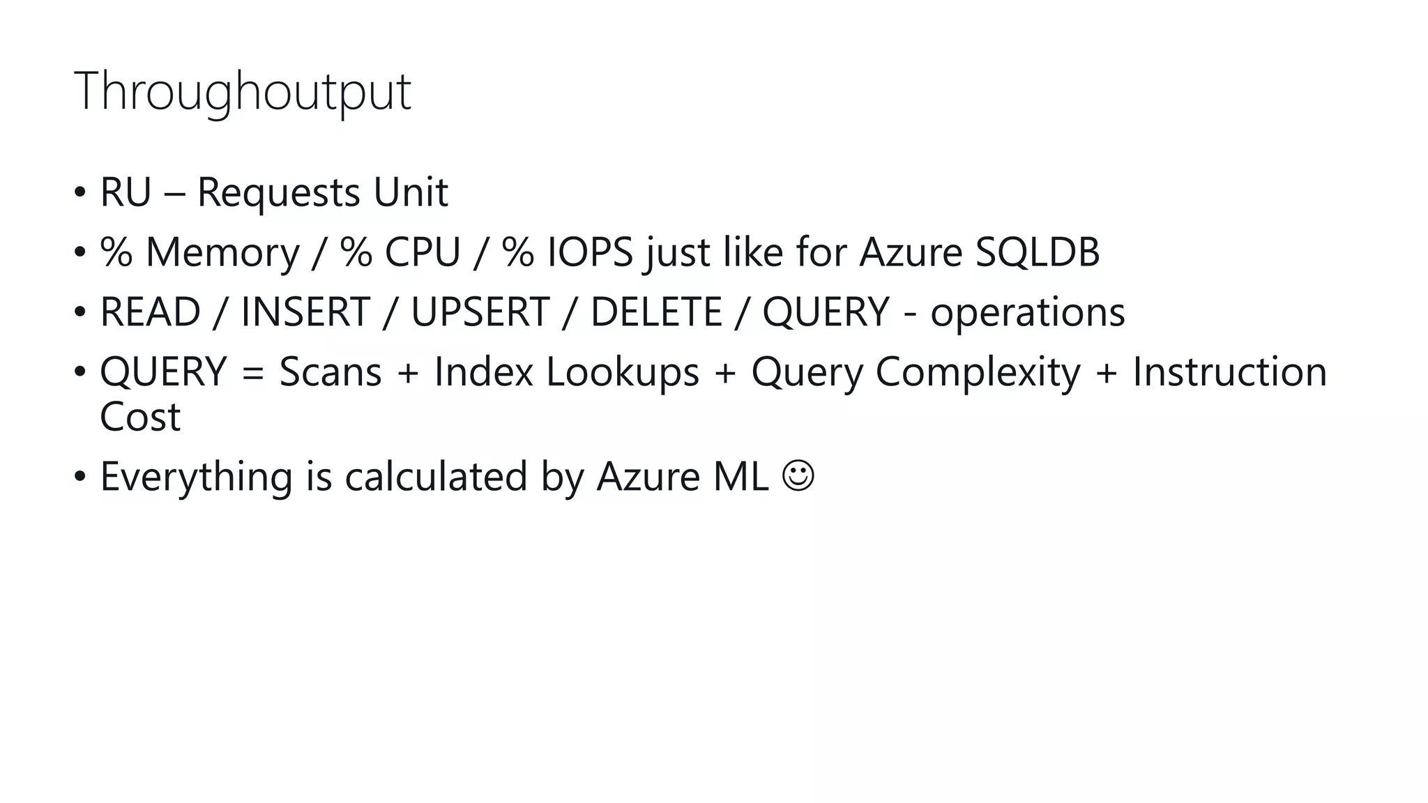 Throughoutput • RU – Requests Unit • % Memory / % CPU / % IOPS just like for Azure SQLDB • READ / INSERT / UPSERT / DELETE / QUERY - operations • QUERY = Scans + Index Lookups + Query Complexity + Instruction Cost • Everything is calculated by Azure ML  