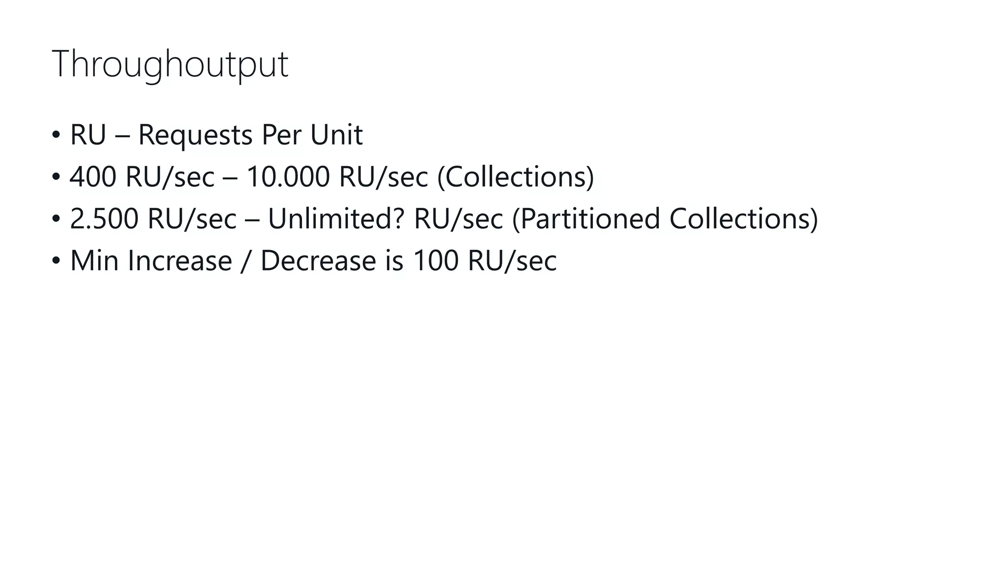 Throughoutput • RU – Requests Per Unit • 400 RU/sec – 10.000 RU/sec (Collections) • 2.500 RU/sec – Unlimited? RU/sec (Partitioned Collections) • Min Increase / Decrease is 100 RU/sec 