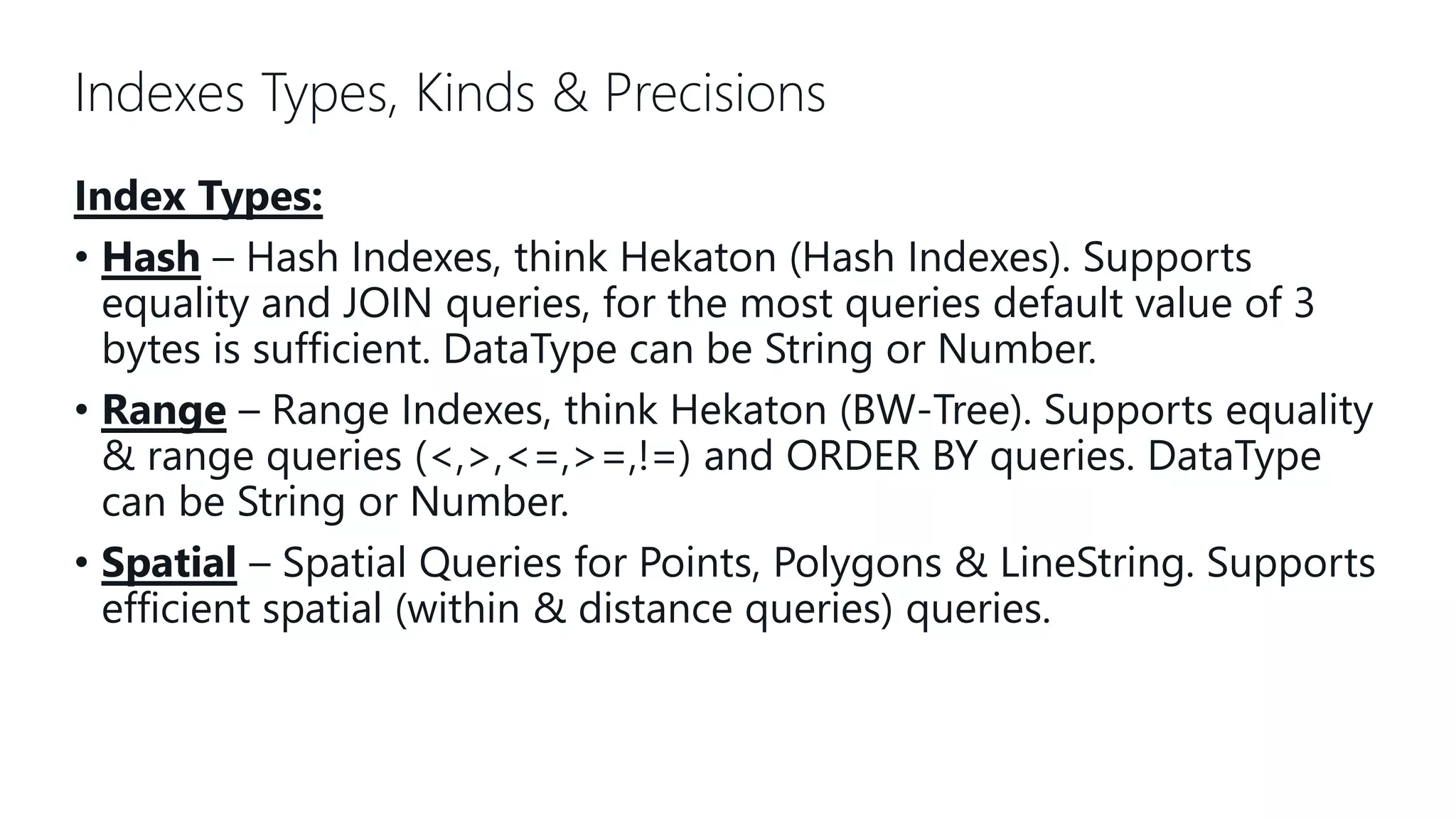 Indexes Types, Kinds & Precisions Index Types: • Hash – Hash Indexes, think Hekaton (Hash Indexes). Supports equality and JOIN queries, for the most queries default value of 3 bytes is sufficient. DataType can be String or Number. • Range – Range Indexes, think Hekaton (BW-Tree). Supports equality & range queries (<,>,<=,>=,!=) and ORDER BY queries. DataType can be String or Number. • Spatial – Spatial Queries for Points, Polygons & LineString. Supports efficient spatial (within & distance queries) queries. 