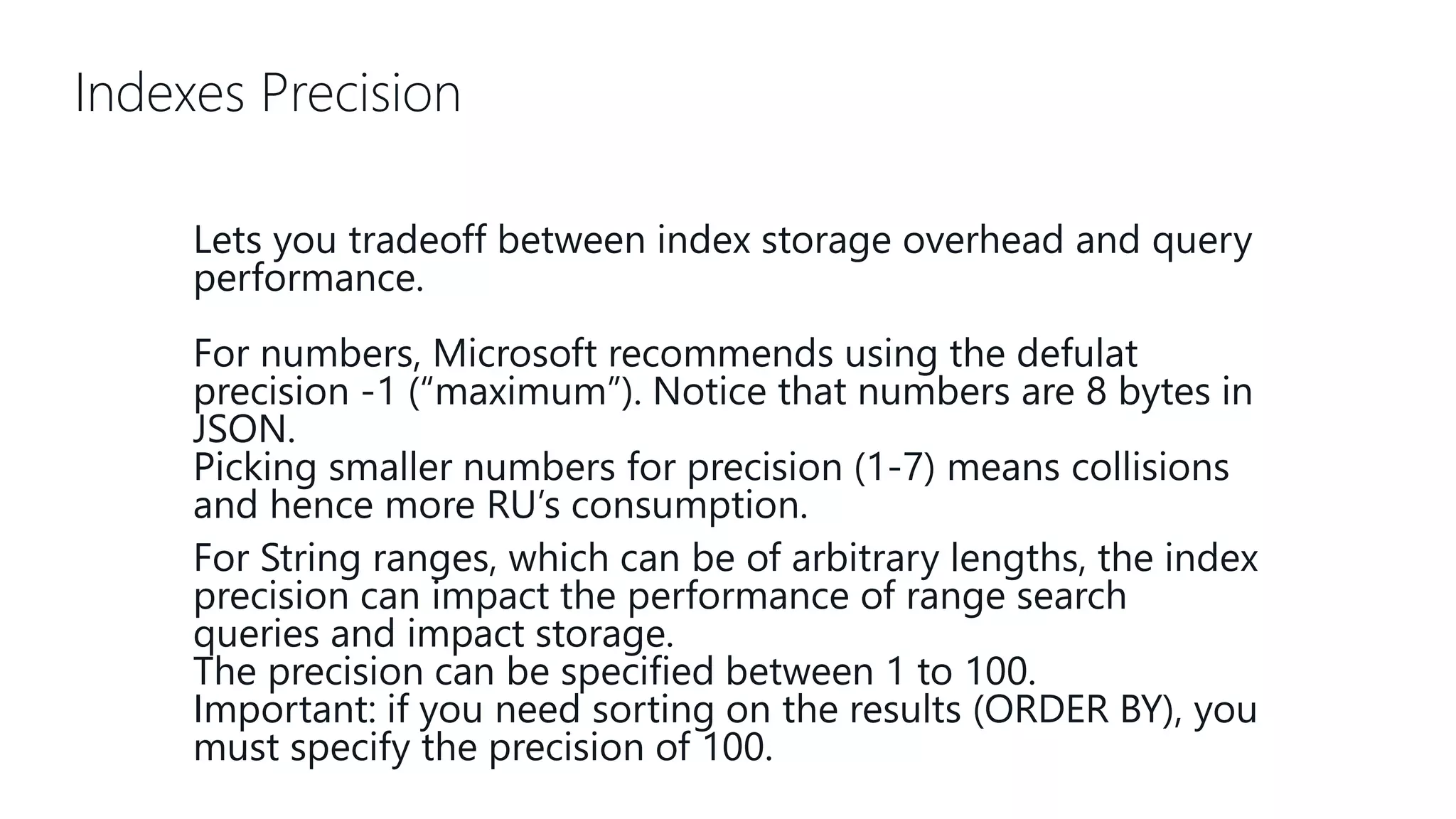 Indexes Precision Lets you tradeoff between index storage overhead and query performance. For numbers, Microsoft recommends using the defulat precision -1 (“maximum”). Notice that numbers are 8 bytes in JSON. Picking smaller numbers for precision (1-7) means collisions and hence more RU’s consumption. For String ranges, which can be of arbitrary lengths, the index precision can impact the performance of range search queries and impact storage. The precision can be specified between 1 to 100. Important: if you need sorting on the results (ORDER BY), you must specify the precision of 100. 