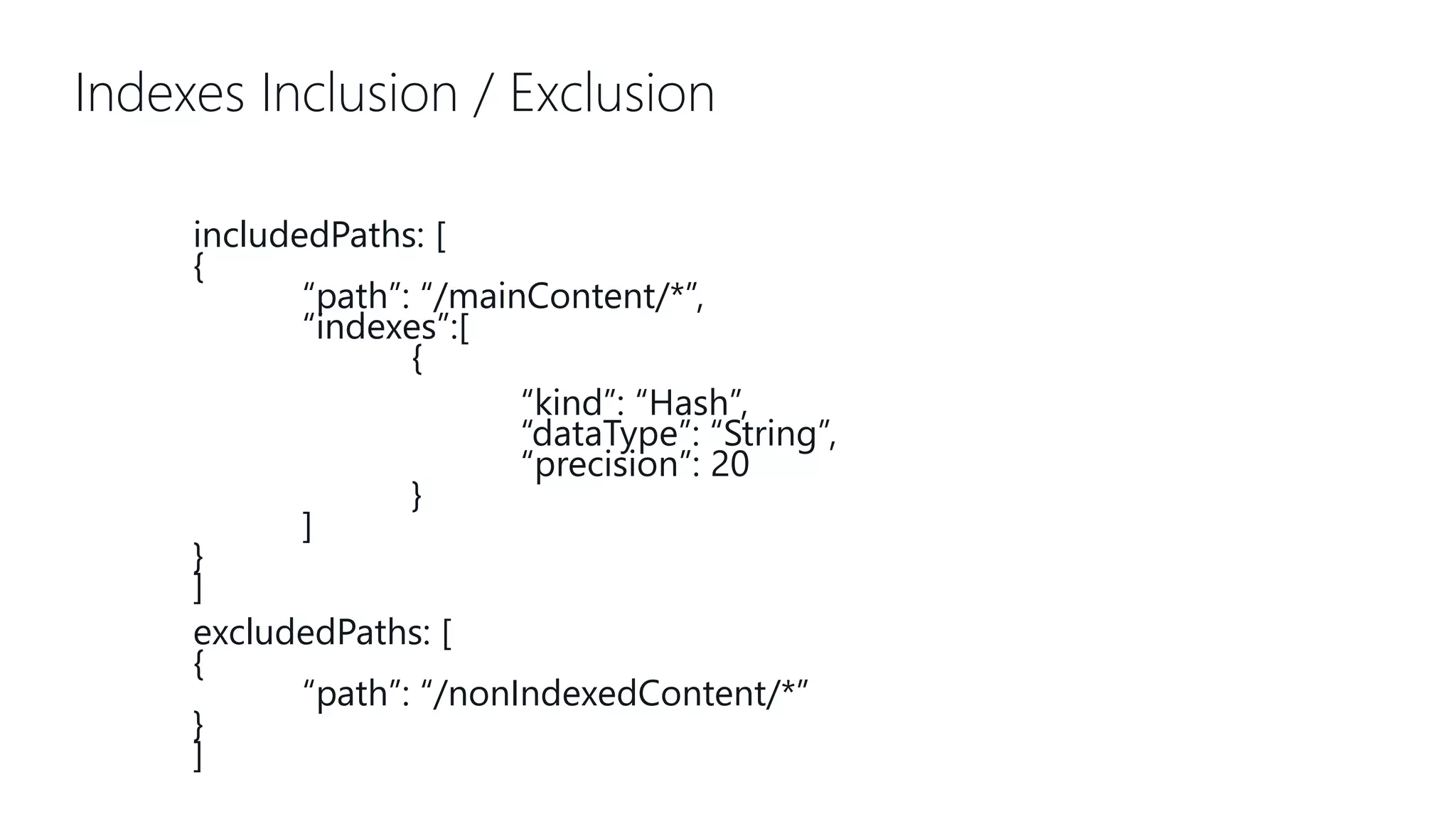 Indexes Inclusion / Exclusion includedPaths: [ { “path”: “/mainContent/*”, “indexes”:[ { “kind”: “Hash”, “dataType”: “String”, “precision”: 20 } ] } ] excludedPaths: [ { “path”: “/nonIndexedContent/*” } ] 