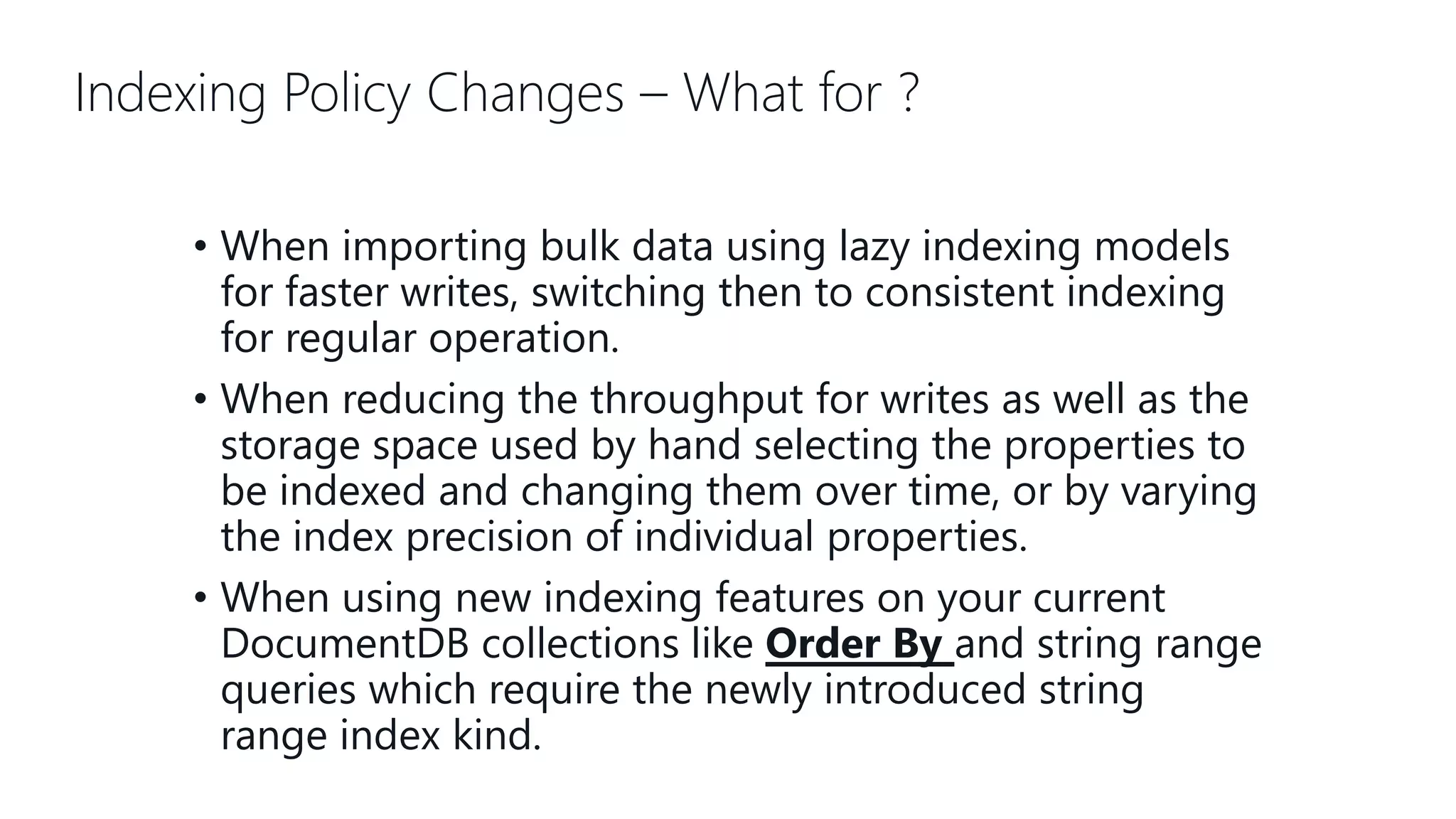 Indexing Policy Changes – What for ? • When importing bulk data using lazy indexing models for faster writes, switching then to consistent indexing for regular operation. • When reducing the throughput for writes as well as the storage space used by hand selecting the properties to be indexed and changing them over time, or by varying the index precision of individual properties. • When using new indexing features on your current DocumentDB collections like Order By and string range queries which require the newly introduced string range index kind. 
