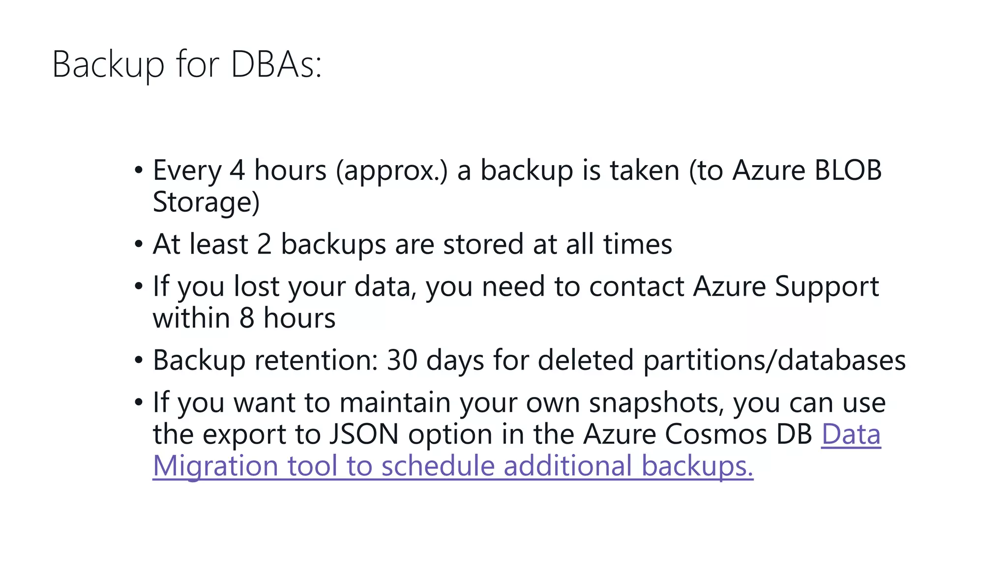 Backup for DBAs: • Every 4 hours (approx.) a backup is taken (to Azure BLOB Storage) • At least 2 backups are stored at all times • If you lost your data, you need to contact Azure Support within 8 hours • Backup retention: 30 days for deleted partitions/databases • If you want to maintain your own snapshots, you can use the export to JSON option in the Azure Cosmos DB Data Migration tool to schedule additional backups. 
