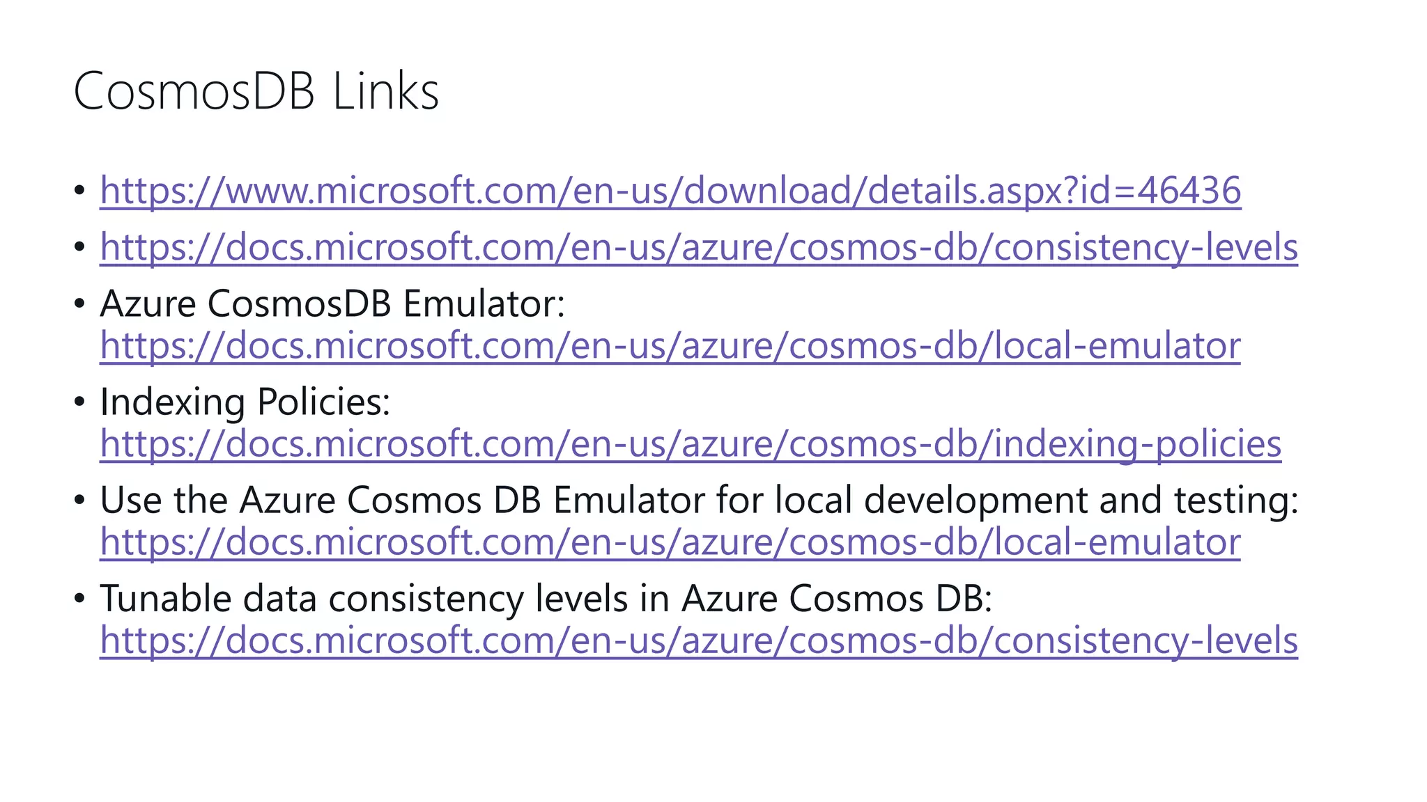 CosmosDB Links • https://www.microsoft.com/en-us/download/details.aspx?id=46436 • https://docs.microsoft.com/en-us/azure/cosmos-db/consistency-levels • Azure CosmosDB Emulator: https://docs.microsoft.com/en-us/azure/cosmos-db/local-emulator • Indexing Policies: https://docs.microsoft.com/en-us/azure/cosmos-db/indexing-policies • Use the Azure Cosmos DB Emulator for local development and testing: https://docs.microsoft.com/en-us/azure/cosmos-db/local-emulator • Tunable data consistency levels in Azure Cosmos DB: https://docs.microsoft.com/en-us/azure/cosmos-db/consistency-levels 