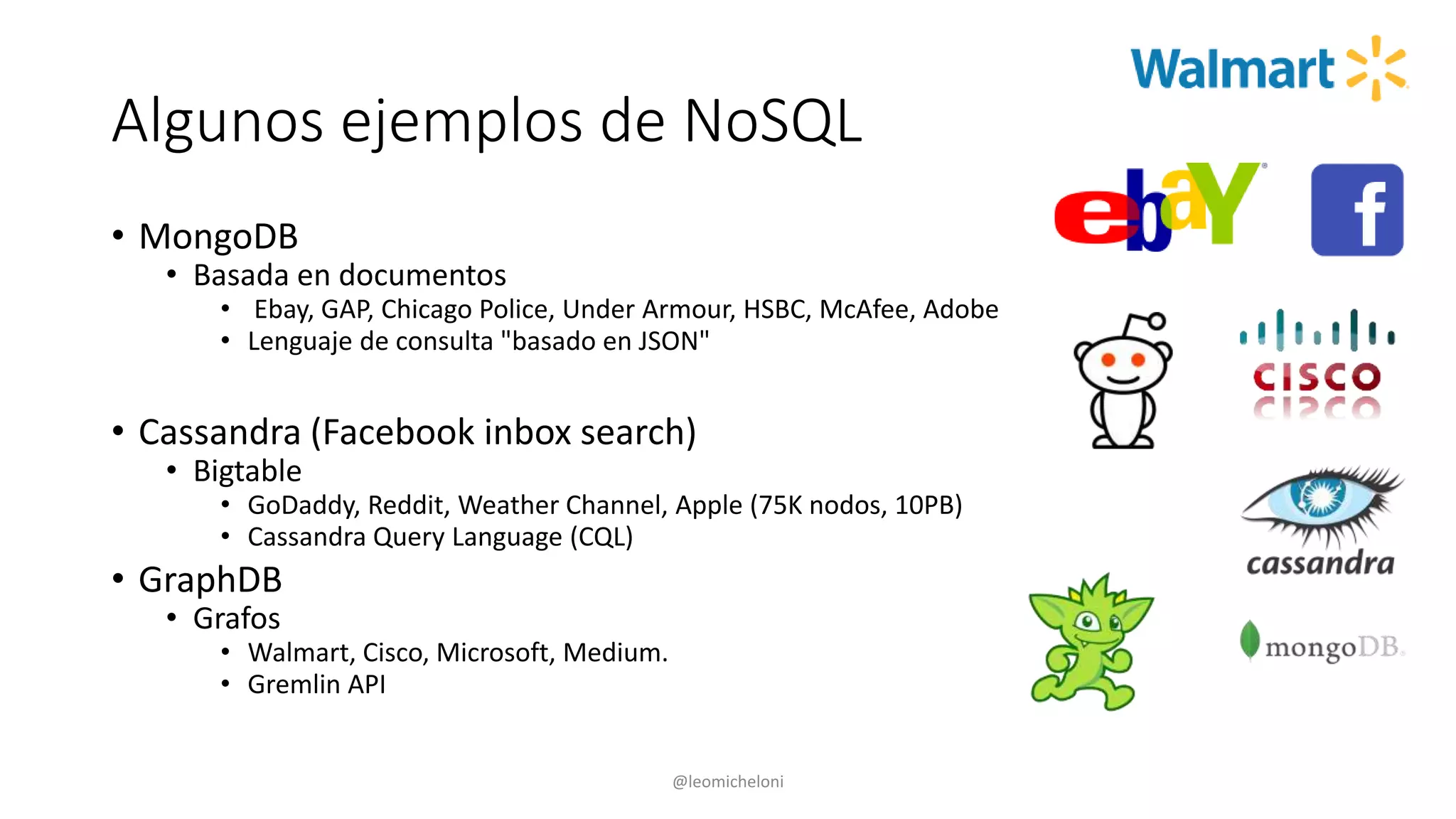 Algunos ejemplos de NoSQL
• MongoDB
• Basada en documentos
• Ebay, GAP, Chicago Police, Under Armour, HSBC, McAfee, Adobe
• Lenguaje de consulta "basado en JSON"
• Cassandra (Facebook inbox search)
• Bigtable
• GoDaddy, Reddit, Weather Channel, Apple (75K nodos, 10PB)
• Cassandra Query Language (CQL)
• GraphDB
• Grafos
• Walmart, Cisco, Microsoft, Medium.
• Gremlin API
@leomicheloni
 