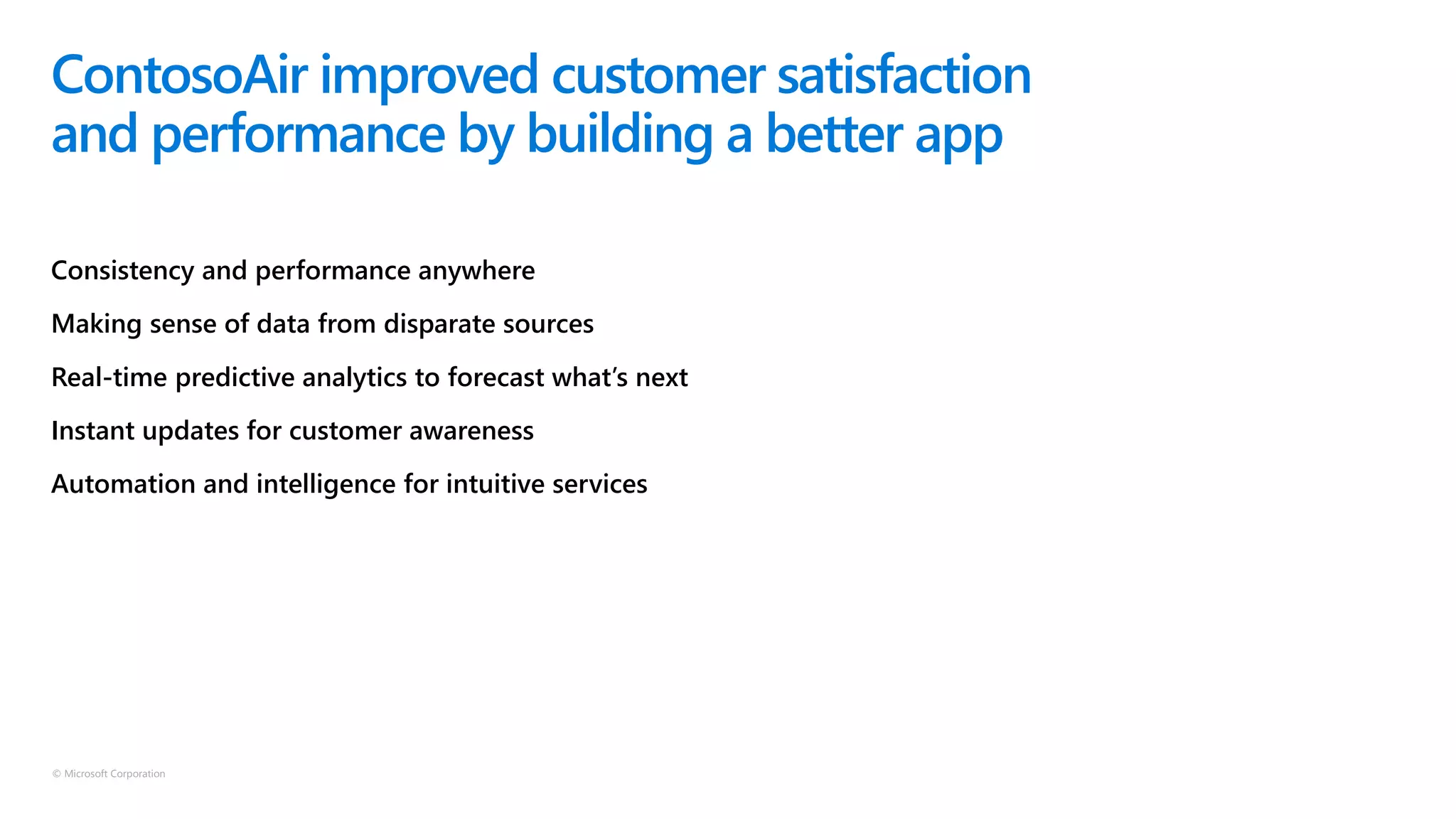 © Microsoft Corporation
Consistency and performance anywhere
Making sense of data from disparate sources
Real-time predictive analytics to forecast what’s next
Instant updates for customer awareness
Automation and intelligence for intuitive services
ContosoAir improved customer satisfaction
and performance by building a better app
 