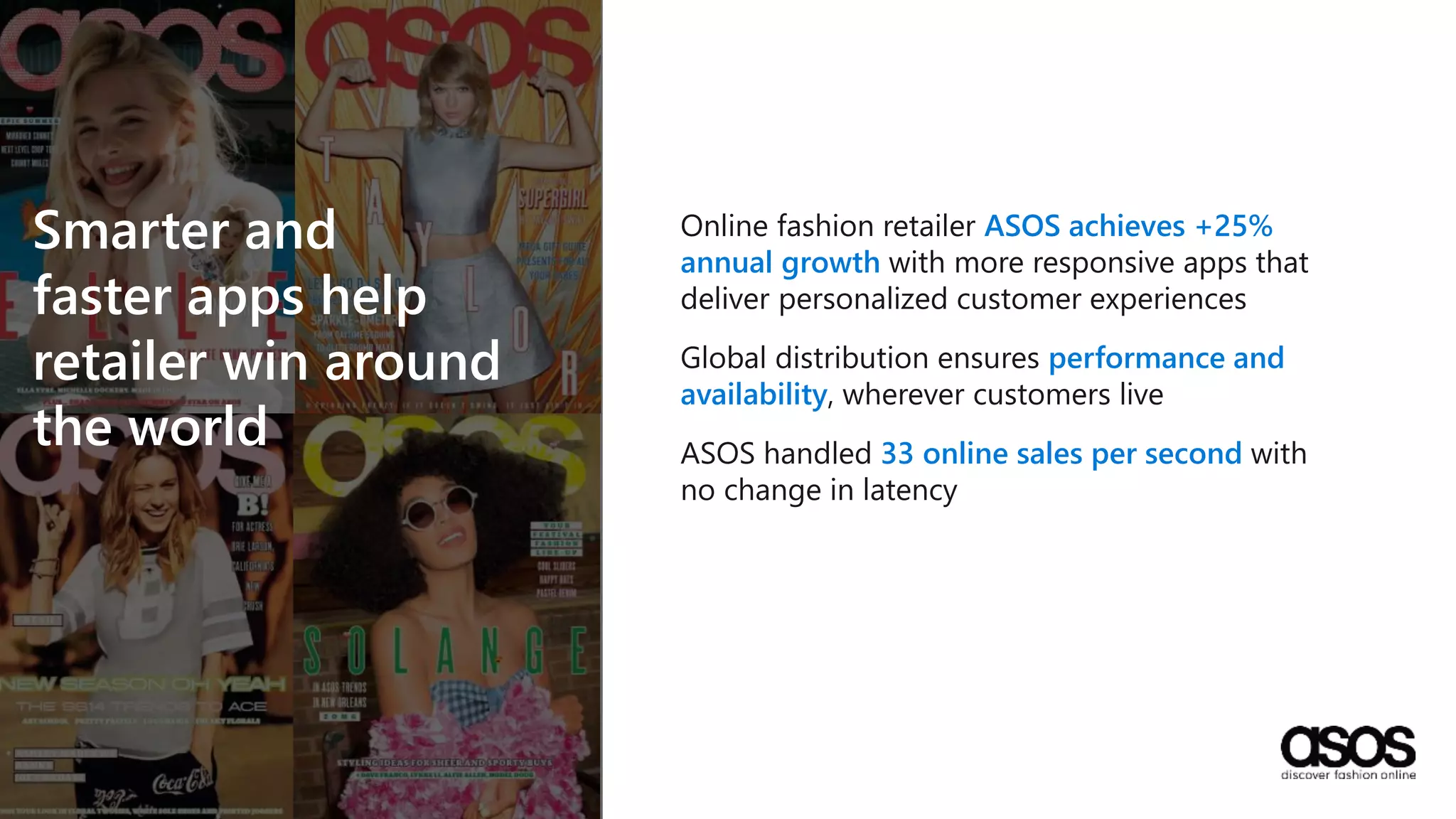 Online fashion retailer ASOS achieves +25%
annual growth with more responsive apps that
deliver personalized customer experiences
Global distribution ensures performance and
availability, wherever customers live
ASOS handled 33 online sales per second with
no change in latency
Smarter and
faster apps help
retailer win around
the world
 