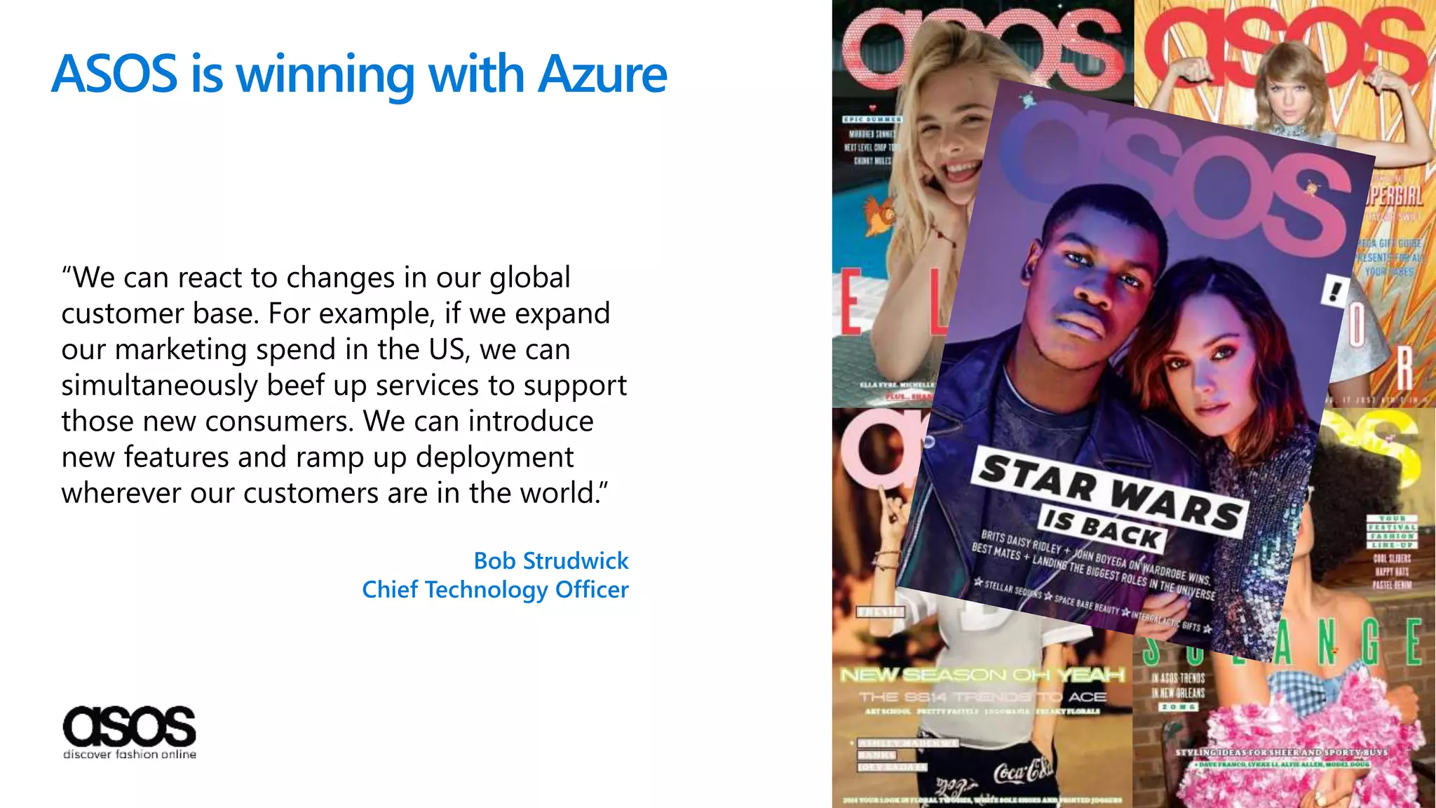 ASOS is winning with Azure
“We can react to changes in our global
customer base. For example, if we expand
our marketing spend in the US, we can
simultaneously beef up services to support
those new consumers. We can introduce
new features and ramp up deployment
wherever our customers are in the world.”
Bob Strudwick
Chief Technology Officer
 