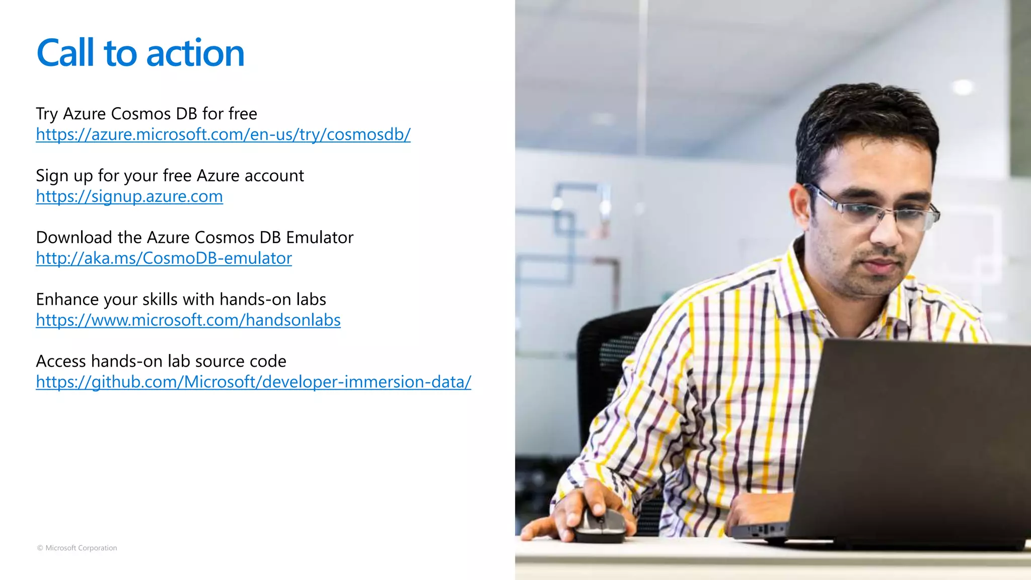 © Microsoft Corporation
Call to action
Try Azure Cosmos DB for free
https://azure.microsoft.com/en-us/try/cosmosdb/
Sign up for your free Azure account
https://signup.azure.com
Download the Azure Cosmos DB Emulator
http://aka.ms/CosmoDB-emulator
Enhance your skills with hands-on labs
https://www.microsoft.com/handsonlabs
Access hands-on lab source code
https://github.com/Microsoft/developer-immersion-data/
 