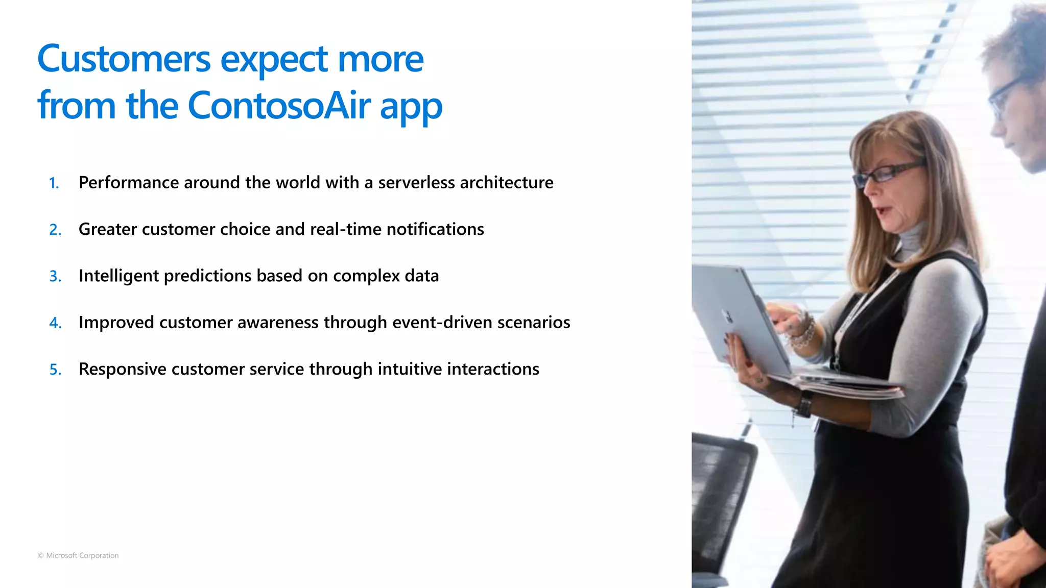 © Microsoft Corporation
1. Performance around the world with a serverless architecture
2. Greater customer choice and real-time notifications
3. Intelligent predictions based on complex data
4. Improved customer awareness through event-driven scenarios
5. Responsive customer service through intuitive interactions
Customers expect more
from the ContosoAir app
 