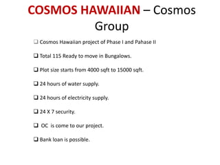 COSMOS HAWAIIAN – Cosmos 
Group 
 Cosmos Hawaiian project of Phase I and Pahase II 
 Total 115 Ready to move in Bungalows. 
 Plot size starts from 4000 sqft to 15000 sqft. 
 24 hours of water supply. 
 24 hours of electricity supply. 
 24 X 7 security. 
 OC is come to our project. 
 Bank loan is possible. 
 
