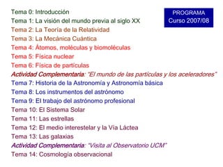 Tema 0: IntroducciónTema 1: La visión del mundo previa al siglo XXTema 2: La Teoría de la RelatividadTema 3: La Mecánica CuánticaTema 4: Átomos, moléculas y biomoléculasTema 5: Física nuclearTema 6: Física de partículasActividad Complementaria: “El mundo de las partículas y los aceleradores”PROGRAMACurso 2007/08Tema 7: Historia de la Astronomía y Astronomía básicaTema 8: Los instrumentos del astrónomoTema 9: El trabajo del astrónomo profesionalTema 10: El Sistema SolarTema 11: Las estrellasTema 12: El medio interestelar y la Vía LácteaTema 13: Las galaxiasActividad Complementaria: “Visita al Observatorio UCM”Tema 14: Cosmología observacional