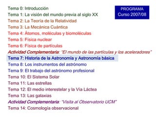Tema 0: IntroducciónTema 1: La visión del mundo previa al siglo XXTema 2: La Teoría de la RelatividadTema 3: La Mecánica CuánticaTema 4: Átomos, moléculas y biomoléculasTema 5: Física nuclearTema 6: Física de partículasActividad Complementaria: “El mundo de las partículas y los aceleradores”PROGRAMACurso 2007/08Tema 7: Historia de la Astronomía y Astronomía básicaTema 8: Los instrumentos del astrónomoTema 9: El trabajo del astrónomo profesionalTema 10: El Sistema SolarTema 11: Las estrellasTema 12: El medio interestelar y la Vía LácteaTema 13: Las galaxiasActividad Complementaria: “Visita al Observatorio UCM”Tema 14: Cosmología observacional