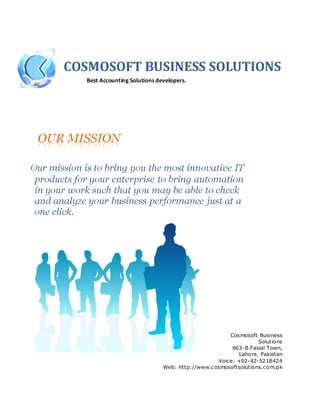 COSMOSOFT BUSINESS SOLUTIONS
  Best Accounting Solutions developers.




                                                    Cosmosoft Business
                                                               Solutions
                                                     863- B Fasial Town,
                                                        Lahore, Pakistan
                                                Voice: +92-42-5218424
                              Web: http://www.cosmosoftsolutions.com.pk
 