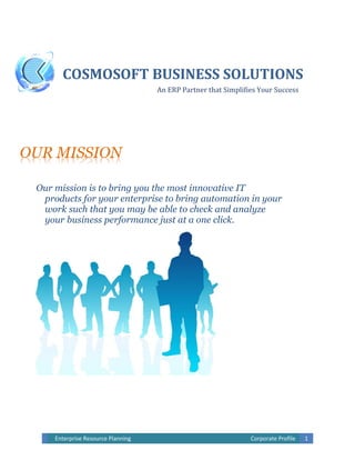 Enterprise Resource Planning Corporate Profile 1
OUR MISSION
Our mission is to bring you the most innovative IT
products for your enterprise to bring automation in your
work such that you may be able to check and analyze
your business performance just at a one click.
COSMOSOFT BUSINESS SOLUTIONS
An ERP Partner that Simplifies Your Success
 