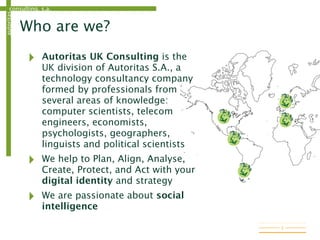 consulting, s.a.autoritas
Who are we?
‣ Autoritas UK Consulting is the
UK division of Autoritas S.A., a
technology consultancy company
formed by professionals from
several areas of knowledge:
computer scientists, telecom
engineers, economists,
psychologists, geographers,
linguists and political scientists
‣ We help to Plan, Align, Analyse,
Create, Protect, and Act with your
digital identity and strategy
‣ We are passionate about social
intelligence
3
 