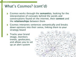 consulting, s.a.autoritas
What’s Cosmos? (cont’d)
‣ Cosmos works through the semantics, looking for the
interpretation of concepts behind the words and
conversations found on the internet, their context and
the relationships between them
‣ Cosmos interprets sentences semantically and breaks
down opinions into their sense, linking them to your
strategy board
6
‣ Tracks your brand
image, monitors
trends, geolocates,
and allows you to set
up an alert system
 