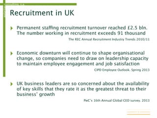 consulting, s.a.autoritas
Recruitment in UK
‣ Permanent staffing recruitment turnover reached £2.5 bln.
The number working in recruitment exceeds 91 thousand
The REC Annual Recruitment Industry Trends 2010/11
‣ Economic downturn will continue to shape organisational
change, so companies need to draw on leadership capacity
to maintain employee engagement and job satisfaction
CIPD Employee Outlook. Spring 2013
‣ UK business leaders are so concerned about the availability
of key skills that they rate it as the greatest threat to their
business’ growth
PwC’s 16th Annual Global CEO survey. 2013
7
 