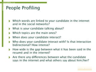 consulting, s.a.autoritas
People Proﬁling
‣ Which words are linked to your candidate in the internet
and in the social networks?
‣ What is your candidate talking about?
‣ Which topics are the main ones?
‣ When does your candidate interact?
‣ Who does your candidate interact with? Is that interaction
bidirectional? How intense?
‣ How wide is the gap between what it has been said in the
resumé and in the internet?
‣ Are there any differences between what the candidate
says in the internet and what others say about him/her?
9
 