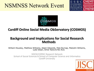 NSMNSS Network Event



 Cardiff Online Social Media ObServatory (COSMOS)

  Background and Implications for Social Research
                    Methods
 William Housley, Matthew Williams, Adam Edwards, Pete Burnap, Malcolm Williams,
                          Luke Sloan, Omer Rana & Nic Avis

                          SOCSI/COMSC Research Network
      School of Social Sciences & School of Computer Science and Informatics
                                 Cardiff University
 