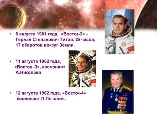 6 августа 1961 года,  «Восток-2» -  Герман Степанович Титов. 25 часов,  17 оборотов вокруг Земли. 11 августа 1962 года,  «Восток -3», космонавт  А.Николаев 12 августа 1962 года, «Восток-4» космонавт П.Попович. 