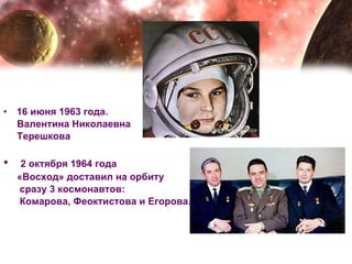 16 июня 1963 года. Валентина Николаевна  Терешкова 2 октября 1964 года  «Восход» доставил на орбиту  сразу 3 космонавтов: Комарова, Феоктистова и Егорова.   
