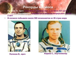 Рекорды космоса Поляков В., врач , проработал непрерывно в космосе 437 суток Авдеев С., бортинженер  проработал в космосе непрерывно  более 2 лет! В космосе побывало около 500 космонавтов из 28 стран мира Поляков В,. врач Авдеев С., бортинженер 