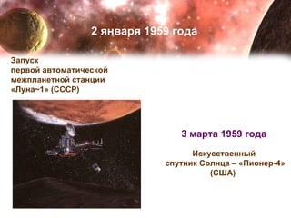 2 января 1959 года Запуск  первой автоматической  межпланетной станции  «Луна~1» (СССР)  3 марта 1959 года   Искусственный  спутник Солнца – «Пионер-4» (США)   3 марта 1959 года   