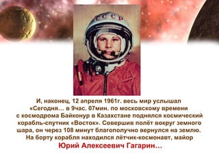 И, наконец, 12 апреля 1961г. весь мир услышал  «Сегодня… в 9час. 07мин. по московскому времени  с космодрома Байконур в Казахстане поднялся космический корабль-спутник «Восток». Совершив полёт вокруг земного шара, он через 108 минут благополучно вернулся на землю.  На борту корабля находился лётчик-космонавт, майор Юрий Алексеевич Гагарин… 