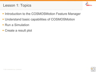 11 
© 2007 SolidWorks Corp. Confidential. 
Lesson 1: Topics 
Introduction to the COSMOSMotion Feature Manager 
Understand basic capabilities of COSMOSMotion 
Run a Simulation 
Create a result plot 
 