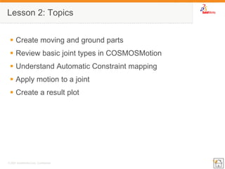14 
© 2007 SolidWorks Corp. Confidential. 
Lesson 2: Topics 
Create moving and ground parts 
Review basic joint types in COSMOSMotion 
Understand Automatic Constraint mapping 
Apply motion to a joint 
Create a result plot  