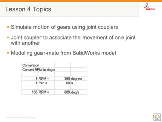25 
© 2007 SolidWorks Corp. Confidential. 
Lesson 4 Topics 
Simulate motion of gears using joint couplers 
Joint coupler to associate the movement of one joint with another 
Modeling gear-mate from SolidWorks model 
ConversionConvert RPM to deg/s1RPM =360degree1min =60s100RPM =600deg/s  