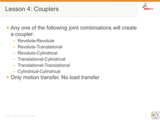 26 
© 2007 SolidWorks Corp. Confidential. 
Lesson 4: Couplers 
Any one of the following joint combinations will create a coupler: 
–Revolute-Revolute 
–Revolute-Translational 
–Revolute-Cylindrical 
–Translational-Cylindrical 
–Translational-Translational 
–Cylindrical-Cylindrical 
Only motion transfer. No load transfer 
 