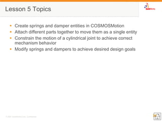 30 
© 2007 SolidWorks Corp. Confidential. 
Lesson 5 Topics 
Create springs and damper entities in COSMOSMotion 
Attach different parts together to move them as a single entity 
Constrain the motion of a cylindrical joint to achieve correct mechanism behavior 
Modify springs and dampers to achieve desired design goals  