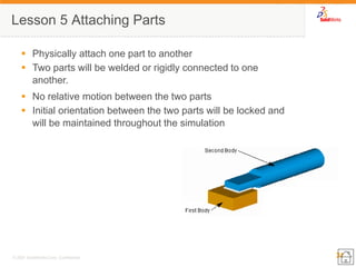 31 
© 2007 SolidWorks Corp. Confidential. 
Lesson 5 Attaching Parts 
Physically attach one part to another 
Two parts will be welded or rigidly connected to one another. 
No relative motion between the two parts 
Initial orientation between the two parts will be locked and will be maintained throughout the simulation  