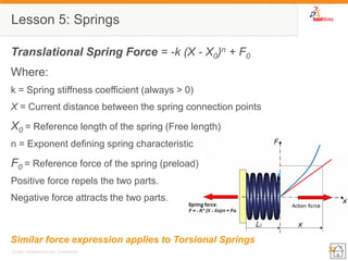 32 
© 2007 SolidWorks Corp. Confidential. 
Lesson 5: Springs 
Translational Spring Force = -k (X - X0)n + F0 
Where: 
k = Spring stiffness coefficient (always > 0) 
X = Current distance between the spring connection points 
X0 = Reference length of the spring (Free length) 
n = Exponent defining spring characteristic 
F0 = Reference force of the spring (preload) 
Positive force repels the two parts. 
Negative force attracts the two parts. 
Similar force expression applies to Torsional Springs  