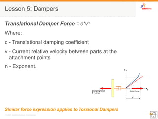 33 
© 2007 SolidWorks Corp. Confidential. 
Lesson 5: Dampers 
Translational Damper Force = c*vn 
Where: 
c - Translational damping coefficient 
v - Current relative velocity between parts at the attachment points 
n - Exponent. 
Similar force expression applies to Torsional Dampers  