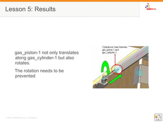 34 
© 2007 SolidWorks Corp. Confidential. 
Lesson 5: Results 
gas_piston-1 not only translates along gas_cylinder-1 but also rotates. 
The rotation needs to be prevented  