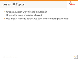 38 
© 2007 SolidWorks Corp. Confidential. 
Lesson 6 Topics 
Create an Action Only force to simulate an 
Change the mass properties of a part 
Use Impact forces to control two parts from interfering each other  