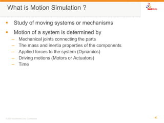 4 
© 2007 SolidWorks Corp. Confidential. 
What is Motion Simulation ? 
Study of moving systems or mechanisms 
Motion of a system is determined by 
–Mechanical joints connecting the parts 
–The mass and inertia properties of the components 
–Applied forces to the system (Dynamics) 
–Driving motions (Motors or Actuators) 
–Time  
