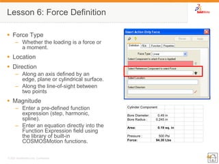 40 
© 2007 SolidWorks Corp. Confidential. 
Lesson 6: Force Definition 
Force Type 
–Whether the loading is a force or a moment. 
Location 
Direction 
–Along an axis defined by an edge, plane or cylindrical surface. 
–Along the line-of-sight between two points 
Magnitude 
–Enter a pre-defined function expression (step, harmonic, spline). 
–Enter an equation directly into the Function Expression field using the library of built-in COSMOSMotion functions. Cylinder ComponentBore Diameter:0.49inBore Radius :0.245inArea:0.19sq. inPressure :500PsiForce:94.30Lbs  