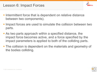 44 
© 2007 SolidWorks Corp. Confidential. 
Lesson 6: Impact Forces 
Intermittent force that is dependent on relative distance between two components). 
Impact forces are used to simulate the collision between two parts. 
As two parts approach within a specified distance, the impact force becomes active, and a force specified by the impact parameters is applied to both of the colliding parts. 
The collision is dependent on the materials and geometry of the bodies colliding. 
 