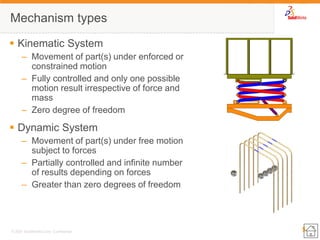5 
© 2007 SolidWorks Corp. Confidential. 
Mechanism types 
Kinematic System 
–Movement of part(s) under enforced or constrained motion 
–Fully controlled and only one possible motion result irrespective of force and mass 
–Zero degree of freedom 
Dynamic System 
–Movement of part(s) under free motion subject to forces 
–Partially controlled and infinite number of results depending on forces 
–Greater than zero degrees of freedom  