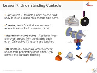 51 
© 2007 SolidWorks Corp. Confidential. 
Point-curve - Restricts a point on one rigid body to lie on a curve on a second rigid body. 
Curve-curve - Constrains one curve to remain in contact with a second curve. 
Intermittent curve-curve - Applies a force to prevent curves from penetrating each other. Only active if the parts are touching 
3D Contact – Applies a force to prevent bodies from penetrating each other. Only active if the parts are touching 
Lesson 7: Understanding Contacts  