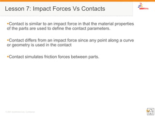 52 
© 2007 SolidWorks Corp. Confidential. 
Contact is similar to an impact force in that the material properties of the parts are used to define the contact parameters. 
Contact differs from an impact force since any point along a curve or geometry is used in the contact 
Contact simulates friction forces between parts. 
Lesson 7: Impact Forces Vs Contacts  
